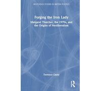 Forging the Iron Lady: Margaret Thatcher, the 1970s, and the Origins of Neoliberalism (Routledge Studies in British Politics)