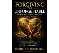 Forgiving The Unforgettable: How To Heal, Release, and Rise After Betrayal