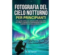 Fotografia del cielo notturno per principianti: Una guida pratica per catturare stelle, scene della Via Lattea e capolavori di astrofotografia utilizzando qualsiasi fotocamera o smartphone