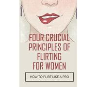 Four Crucial Principles Of Flirting For Women: How To Flirt Like A Pro: The Art Of Flirting