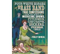 Four White Horses and A Brass Band: True Confessions from the World of Medicine Shows Pitchmen, Chumps, Suckers, Fixers and Shills