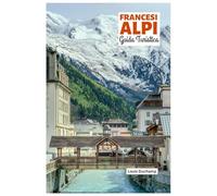 Francesi Alpi Guida Turistica: Attrazioni per regione, avventure alpine, gastronomia ed escursioni giornaliere con itinerari pratici