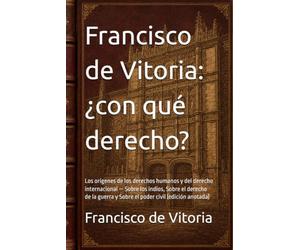 Francisco de Vitoria: ¿con qué derecho?: Los orígenes de los derechos humanos y del derecho internacional - Sobre los indios, Sobre el derecho de la guerra y Sobre el poder civil (edición anotada)
