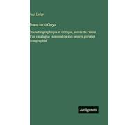 Francisco Goya: Étude biographique et critique, suivie de l'essai d'un catalogue raisonné de son oeuvre gravé et lithographié