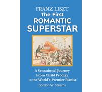 Franz Liszt The First Romantic Superstar: A Sensational Journey From Child Prodigy to the World’s Premier Pianist