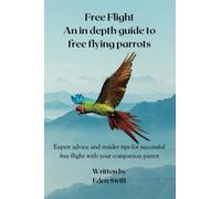 Free Flight - An In Depth Guide To Free Flying Parrots: Expert advice and insider tips for successful free flight with your companion parrot