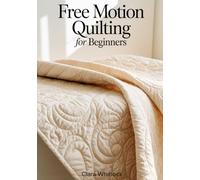 FREE MOTION QUILTING FOR BEGINNERS: A Technical Guide to Stitch Regulation Mechanics, Fabric Manipulation, and Machine Tension for Creating Professional Grade Textures and Modern Quilt Art Designs