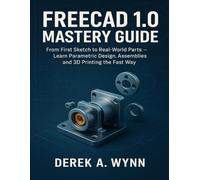 FREECAD 1.0 MASTERY GUIDE: From First Sketch to Real-World Parts - Learn Parametric Design, Assemblies and 3D Printing the Fast Way