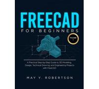FREECAD FOR BEGINNERS (VOLUME I): A PRACTICAL STEP-BY-STEP GUIDE TO 3D MODELING, DESIGN, TECHNICAL DRAWING, AND ENGINEERING PROJECTS WITH FREECAD