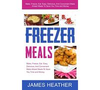 Freezer Meals: Make, Freeze, Eat. Easy, Delicious, And Convenient Make Ahead Meals To Save You Time and Money