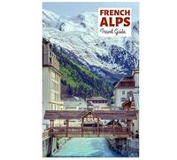French Alps Travel Guide: Attractions by Region, Alpine Adventures, Cuisine, and Day Trips with Practical Itineraries