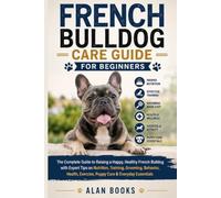 FRENCH BULLDOG CARE GUIDE FOR BEGINNERS: The Complete Guide to Raising a Happy, Healthy French Bulldog with Expert Tips on Nutrition, Training, ... Exercise, Puppy Care & Everyday Essentials