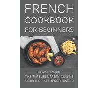 French Cookbook For Beginners: How To Make The Timeless, Tasty Cuisine Served Up At French Dinner: Basic French Recipes For Beginners