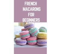 FRENCH MACARONS FOR BEGINNER: Step by Step Instructions On How To Make French Macarons With Variety Ingredients To Mix And Match