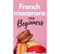 FRENCH MACARONS FOR BEGINNERS: Comprehensive guide on how to make colorful and tasty french macarons without difficulty