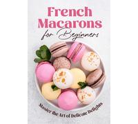 French Macarons for Beginners: Master the Art of Delicate Delights: Macaron Baking Cookbook