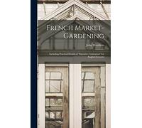 French Market-gardening: Including Practical Details of "intensive Cultivation" for English Growers