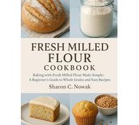 FRESH MILLED FLOUR COOKBOOK: Baking with Fresh Milled Flour Made Simple: A Beginner’s Guide to Whole Grains and Easy Recipes