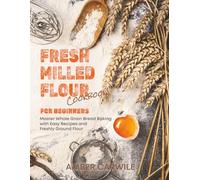 Fresh Milled Flour Cookbook for Beginners: Master Whole Grain Bread Baking with Easy Recipes and Freshly Ground Flour