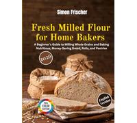 Fresh Milled Flour for Home Bakers: A Beginner’s Guide to Milling Whole Grains and Baking Nutritious, Money-Saving Bread, Rolls, and Pastries