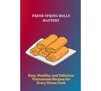 FRESH SPRING ROLLS MASTERY: Easy, Healthy, and Delicious Vietnamese Recipes for Every Home Cook