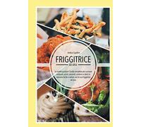 Friggitrice ad Aria - Le ricette gustose!: Guida completa per cucinare antipasti, primi, secondi, contorni e dolci in maniera facile e veloce con la tua Friggitrice ad Aria