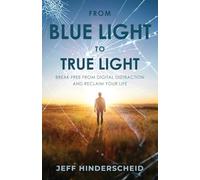 From Blue Light to True Light: Break Free From Digital Distraction And Reclaim Your Life