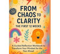 From Chaos to Clarity: The First 12 Weeks: A Guided Reflection Workbook to Transform Your Mindset for the Year Ahead