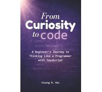 From Curiosity to Code: A Beginner’s Journey to Thinking Like a Programmer with JavaScript (From Curiosity to Code - Learn how to think like a programmer)