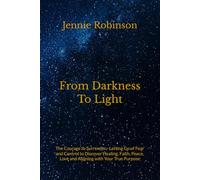 From Darkness To Light: The Courage to Surrender - Letting Go of Fear and Control to Discover Healing, Faith, Peace, Love and Aligning with Your True Purpose