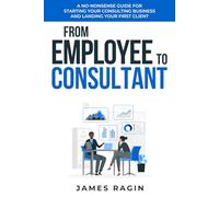 From Employee to Consultant: A No-Nonsense Guide For Starting Your Consulting Business and Landing Your First Client