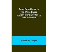 From Farm House to the White House: The life of George Washington, his boyhood, youth, manhood, public and private life and services