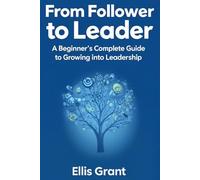 From Follower to Leader: A Beginner's Complete Guide to Growing into Leadership: Everything you need to know to start leading with confidence