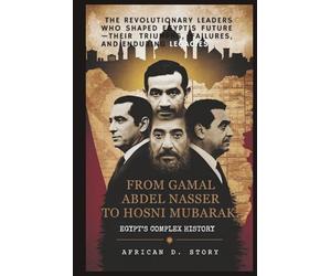 From Gamal Abdel Nasser to Hosni Mubarak: Egypt’s Complex History: The Revolutionary Leaders Who Shaped Egypt’s Future-Their Triumphs, Failures, and Enduring Legacies