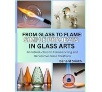 From Glass to Flame: Simple Projects in Glass Art: An Introduction to Flameworking and Decorative Glass Creations