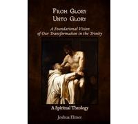 From Glory Unto Glory: A Foundational Vision of Our Transformation in the Trinity - A Spiritual Theology