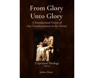 From Glory Unto Glory: A Foundational Vision of Our Transformation in the Trinity - A Spiritual Theology Volume 2