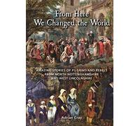 From Here We Changed the World: Amazing Stories of Pilgrims and Rebels from North Nottinghamshire and West Lincolnshire: Amazing Stories of Pilgrim ... North Nottinghamshire and West Lincolnshire