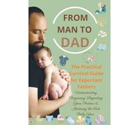 FROM MAN TO DAD the Practical Survival Guide for Expectant Fathers: Understanding Pregnancy, Supporting Your Partner & Mastering the First Baby Year: (The perfect gift for dads-to-be)