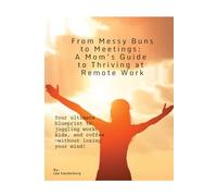 From Messy Buns to Meetings: A Mom's Guide to Thriving at Remote Work: Your ultimate blueprint to juggling work, kids, and coffee - without losing your mind!