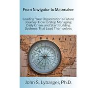 From Navigator to Mapmaker: Leading Your Organization's Future Journey: How to Stop Managing Daily Crises and Start Building Systems That Lead Themselves