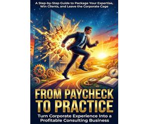 From Paycheck to Practice: Turn Corporate Experience Into a Profitable Consulting Business: A Step-by-Step Guide to Package Your Expertise, Win Clients, and Leave the Corporate Cage