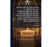 From Peter (at Jerusalem) To Satolli (at Washington), Or, A Brief Examination Of Peter's Ever Having Been In Rome, Together With A Short Sketch Of The Lives Of A Few Of The Popes