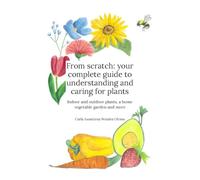 From scratch: your complete guide to understanding and caring for plants: Indoor plants, outdoor plants, a home vegetable garden and more
