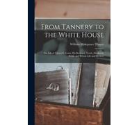 From Tannery to the White House : The Life of Ulysses S. Grant, His Boyhood, Youth, Manhood, Public and Private Life and Services