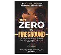 FROM ZERO TO FIREGROUND - How to Become a Firefighter: The Complete Beginner’s Guide: The Step-by-Step Blueprint to Pass the Tests, Get Hired, and Earn Your Place in the Fire Service