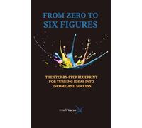 FROM ZERO TO SIX FIGURES: THE STEP-BY-STEP BLUEPRINT FOR TURNING IDEAS INTO INCOME AND SUCCESS