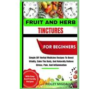 FRUIT AND HERB TINCTURES FOR BEGINNERS: Simple Diy Herbal Medicine Recipes to Boost Vitality, Calm The Body, Naturally Relieve Stress, Pain, And Inflammation