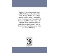 Fugitive essays, upon interesting and useful subjects, relating to the early history of Ohio, its geology and agriculture, with a biography of the ... the antiquity of the material universe, and