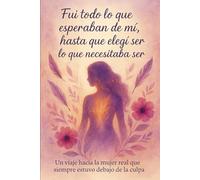 Fui todo lo que esperaban de mi, hasta que elegí ser lo que necesitaba ser: Un viaje hacia la mujer real que siempre estuvo debajo de la culpa
